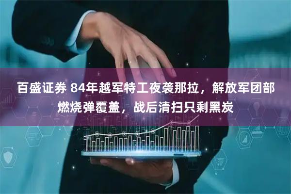 百盛证券 84年越军特工夜袭那拉，解放军团部燃烧弹覆盖，战后清扫只剩黑炭