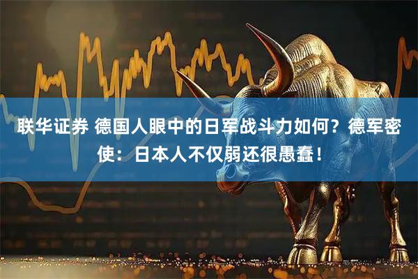 联华证券 德国人眼中的日军战斗力如何？德军密使：日本人不仅弱还很愚蠢！