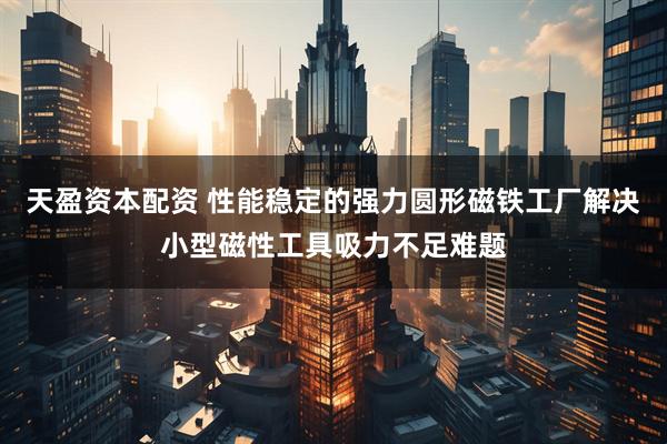 天盈资本配资 性能稳定的强力圆形磁铁工厂解决小型磁性工具吸力不足难题