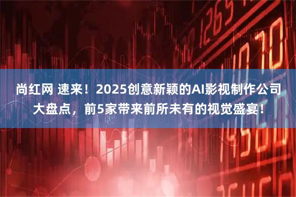 尚红网 速来！2025创意新颖的AI影视制作公司大盘点，前5家带来前所未有的视觉盛宴！