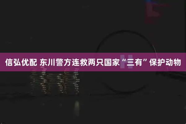 信弘优配 东川警方连救两只国家“三有”保护动物