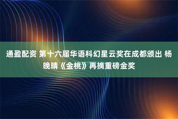 通盈配资 第十六届华语科幻星云奖在成都颁出 杨晚晴《金桃》再摘重磅金奖
