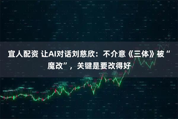 宜人配资 让AI对话刘慈欣：不介意《三体》被“魔改”，关键是要改得好