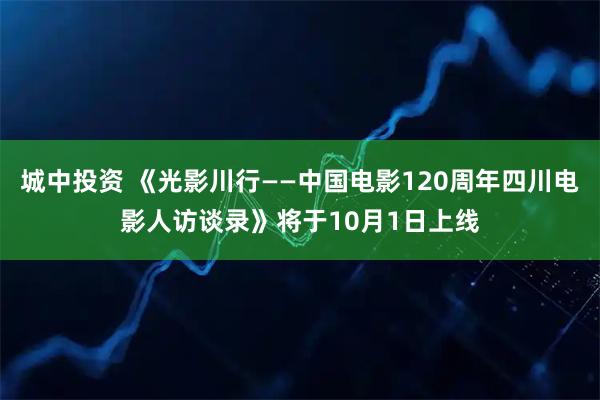城中投资 《光影川行——中国电影120周年四川电影人访谈录》将于10月1日上线