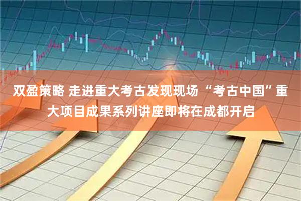 双盈策略 走进重大考古发现现场 “考古中国”重大项目成果系列讲座即将在成都开启