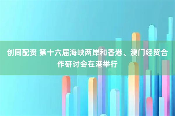 创同配资 第十六届海峡两岸和香港、澳门经贸合作研讨会在港举行