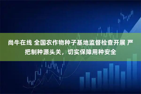 尚牛在线 全国农作物种子基地监督检查开展 严把制种源头关，切实保障用种安全