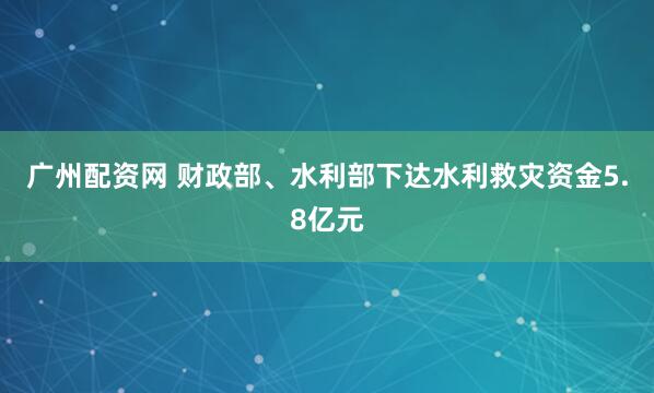 广州配资网 财政部、水利部下达水利救灾资金5.8亿元