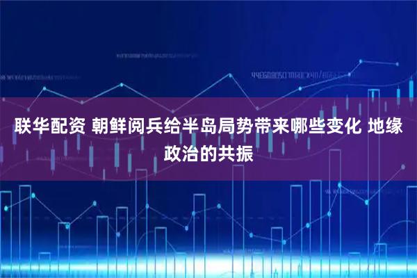 联华配资 朝鲜阅兵给半岛局势带来哪些变化 地缘政治的共振