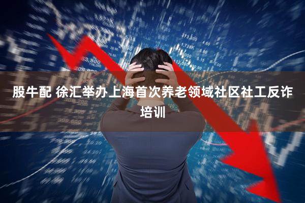 股牛配 徐汇举办上海首次养老领域社区社工反诈培训