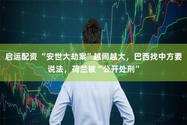 启运配资 “安世大劫案”越闹越大，巴西找中方要说法，荷兰被“公开处刑”