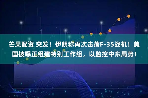 芒果配资 突发！伊朗称再次击落F-35战机！美国被曝正组建特别工作组，以监控中东局势！