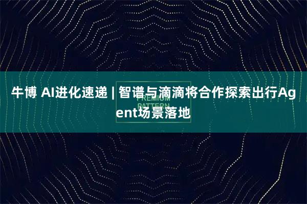 牛博 AI进化速递 | 智谱与滴滴将合作探索出行Agent场景落地