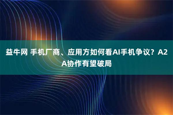 益牛网 手机厂商、应用方如何看AI手机争议？A2A协作有望破局