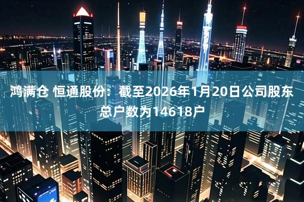 鸿满仓 恒通股份：截至2026年1月20日公司股东总户数为14618户