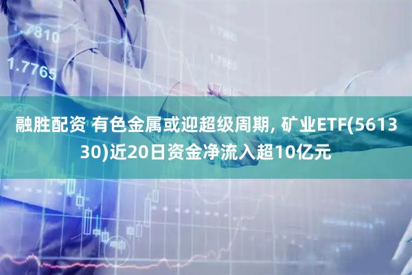 融胜配资 有色金属或迎超级周期, 矿业ETF(561330)近20日资金净流入超10亿元
