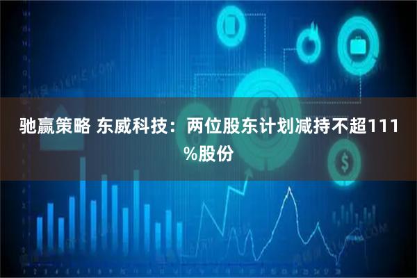 驰赢策略 东威科技:两位股东计划减持不超111%股份