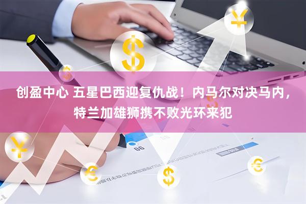 创盈中心 五星巴西迎复仇战！内马尔对决马内，特兰加雄狮携不败光环来犯