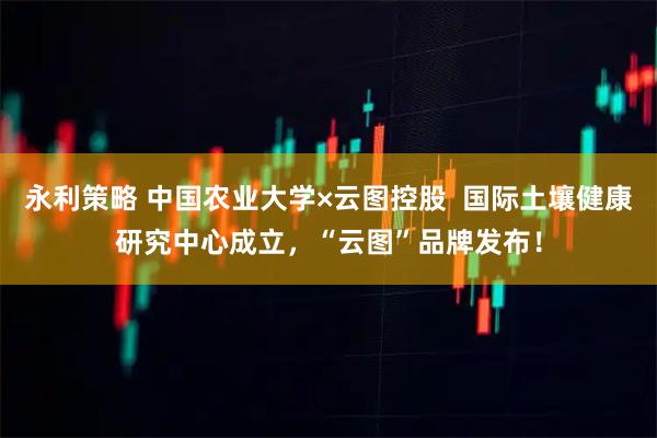 永利策略 中国农业大学×云图控股 国际土壤健康研究中心成立,“云图”品牌发布!
