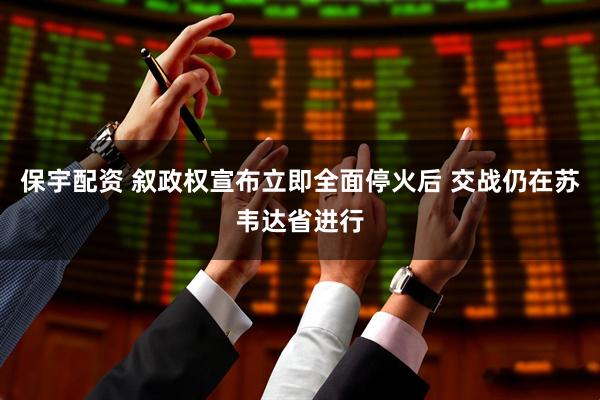 保宇配资 叙政权宣布立即全面停火后 交战仍在苏韦达省进行
