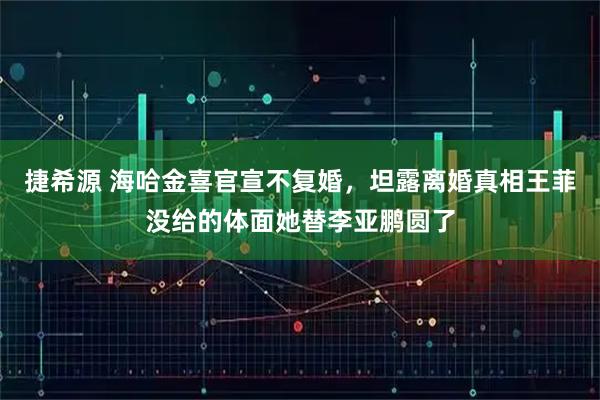 捷希源 海哈金喜官宣不复婚，坦露离婚真相王菲没给的体面她替李亚鹏圆了