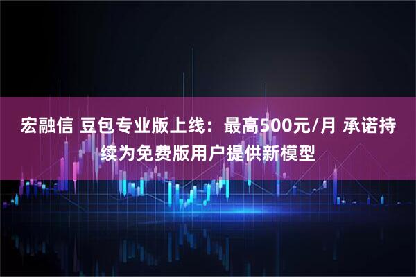 宏融信 豆包专业版上线:最高500元/月 承诺持续为免费版用户提供新模型